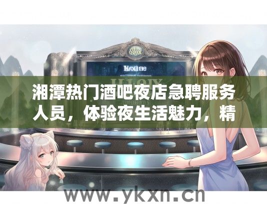 湘潭热门酒吧夜店急聘服务人员，体验夜生活魅力，精彩人生从此启航！