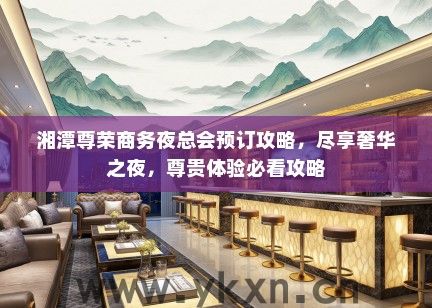 湘潭尊荣商务夜总会预订攻略，尽享奢华之夜，尊贵体验必看攻略