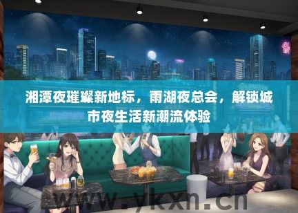湘潭夜璀璨新地标，雨湖夜总会，解锁城市夜生活新潮流体验