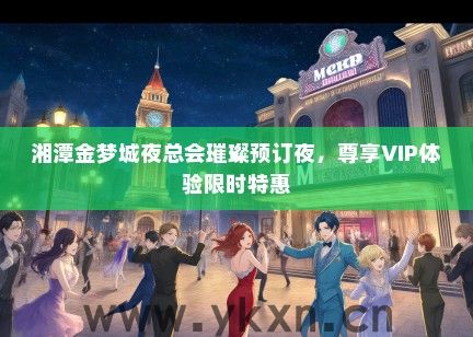 湘潭金梦城夜总会璀璨预订夜，尊享VIP体验限时特惠