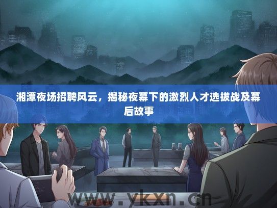 湘潭夜场招聘风云，揭秘夜幕下的激烈人才选拔战及幕后故事
