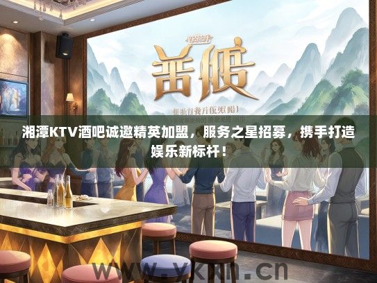 湘潭KTV酒吧诚邀精英加盟，服务之星招募，携手打造娱乐新标杆！