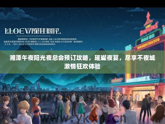 湘潭午夜阳光夜总会预订攻略，璀璨夜宴，尽享不夜城激情狂欢体验