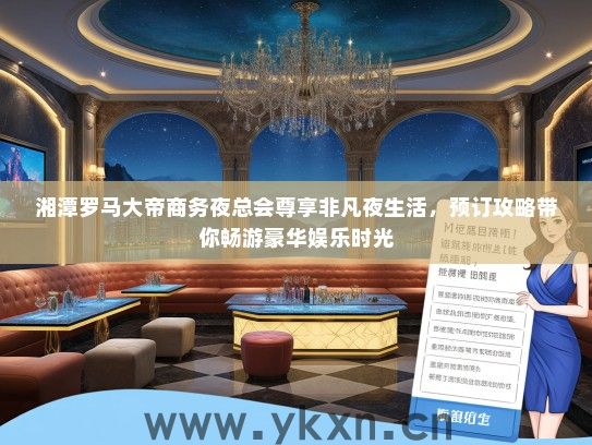 湘潭罗马大帝商务夜总会尊享非凡夜生活，预订攻略带你畅游豪华娱乐时光
