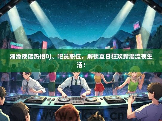 湘潭夜店热招DJ、吧员职位，解锁夏日狂欢新潮流夜生活！